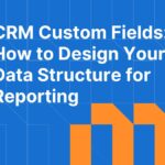 CRM Custom Fields: How to Design Your Data Structure for Reporting